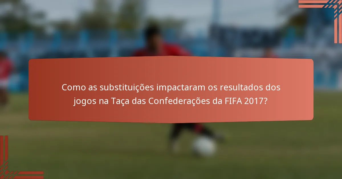 Como as substituições impactaram os resultados dos jogos na Taça das Confederações da FIFA 2017?