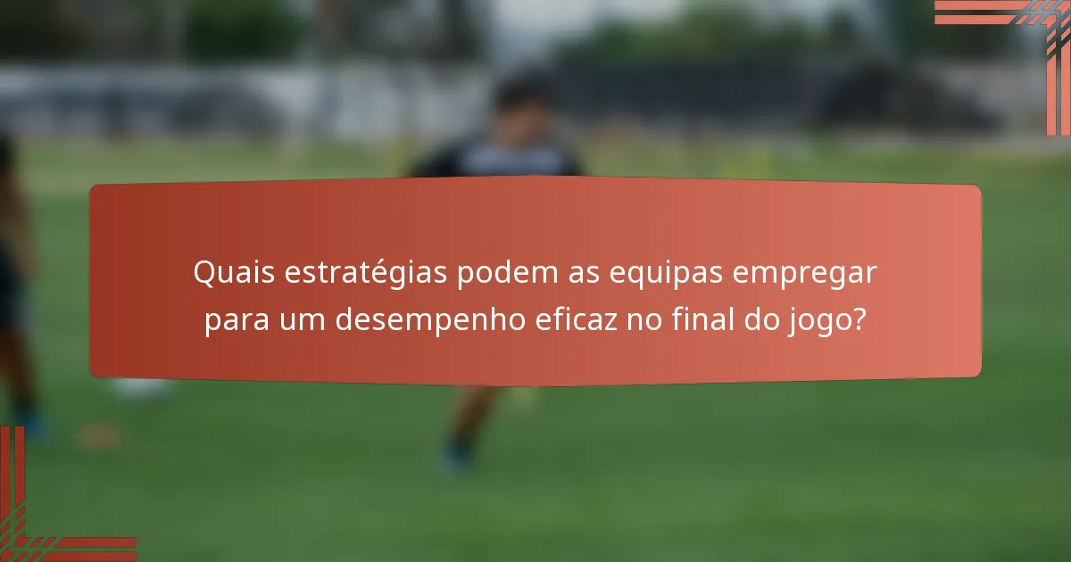 Quais estratégias podem as equipas empregar para um desempenho eficaz no final do jogo?